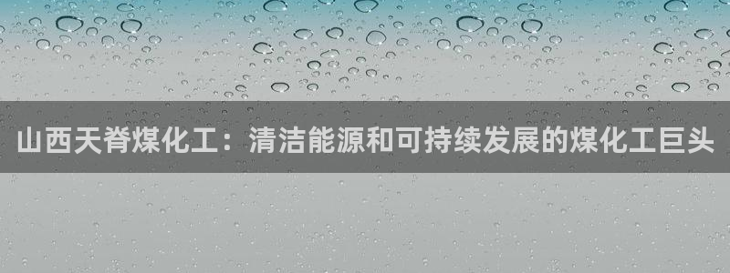 球盟会可靠不：山西天脊煤化工：清洁能源和可持续发展的煤化工巨