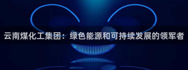 球盟会在线官网：云南煤化工集团：绿色能源和可持续发展的领军者