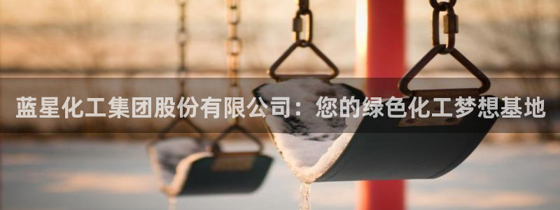 球盟会网页版登陆：蓝星化工集团股份有限公司：您的绿色化工梦想