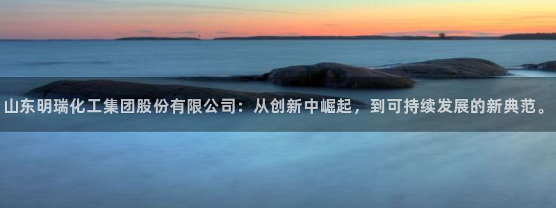 球盟会平台怎么样：山东明瑞化工集团股份有限公司：从创新中崛起