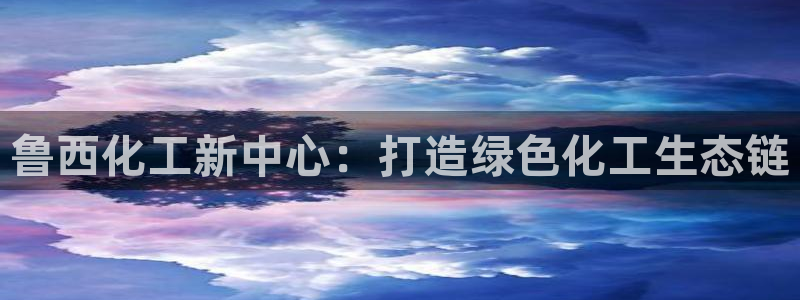 球盟会提款支付宝怎么样：鲁西化工新中心：打造绿色化工生态链