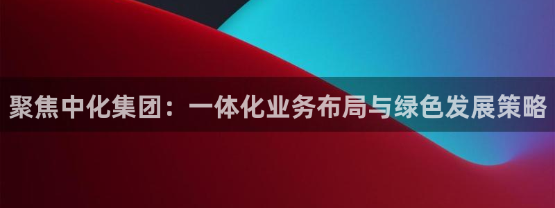 球盟会APP官网：聚焦中化集团：一体化业务布局与绿色发展策略