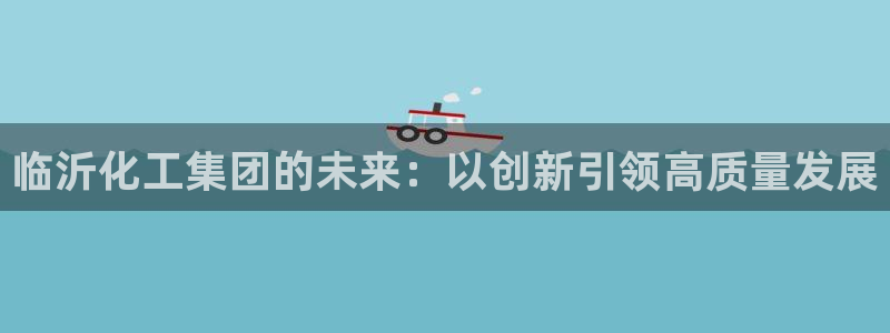 球盟会中国官方网站：临沂化工集团的未来：以创新引领高质量发展