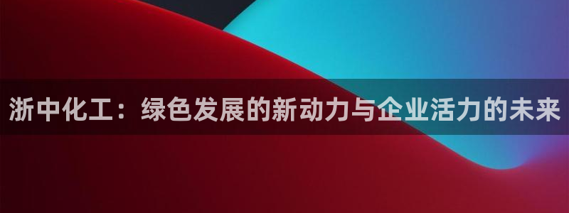 球盟会最新网：浙中化工：绿色发展的新动力与企业活力的未来